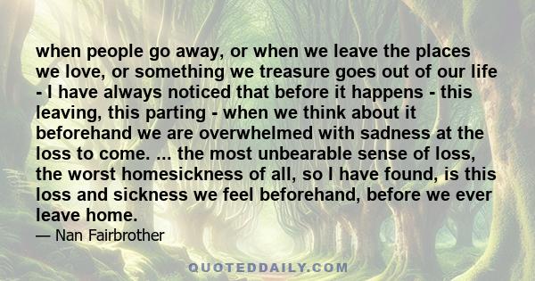 when people go away, or when we leave the places we love, or something we treasure goes out of our life - I have always noticed that before it happens - this leaving, this parting - when we think about it beforehand we