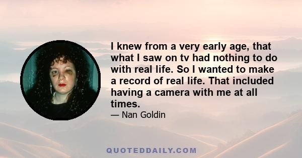 I knew from a very early age, that what I saw on tv had nothing to do with real life. So I wanted to make a record of real life. That included having a camera with me at all times.