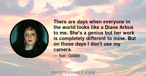 There are days when everyone in the world looks like a Diane Arbus to me. She's a genius but her work is completely different to mine. But on those days I don't use my camera.