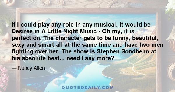 If I could play any role in any musical, it would be Desiree in A Little Night Music - Oh my, it is perfection. The character gets to be funny, beautiful, sexy and smart all at the same time and have two men fighting