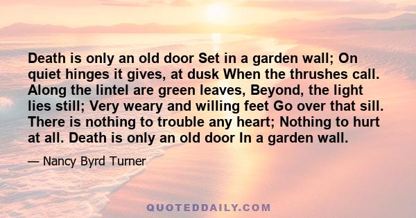Death is only an old door Set in a garden wall; On quiet hinges it gives, at dusk When the thrushes call. Along the lintel are green leaves, Beyond, the light lies still; Very weary and willing feet Go over that sill.
