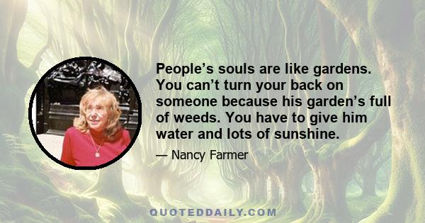 People’s souls are like gardens. You can’t turn your back on someone because his garden’s full of weeds. You have to give him water and lots of sunshine.