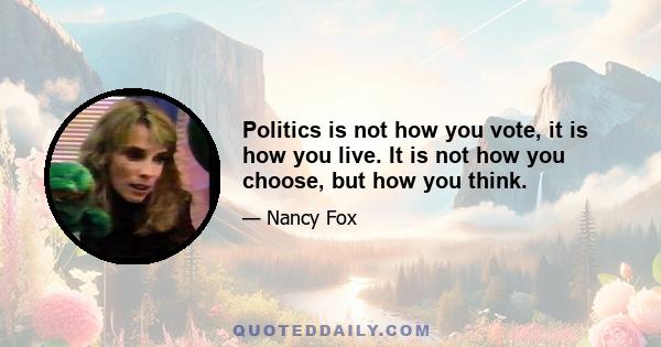 Politics is not how you vote, it is how you live. It is not how you choose, but how you think.
