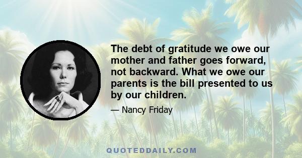 The debt of gratitude we owe our mother and father goes forward, not backward. What we owe our parents is the bill presented to us by our children.