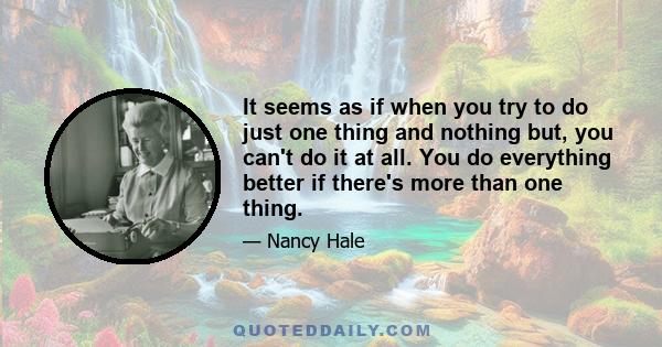 It seems as if when you try to do just one thing and nothing but, you can't do it at all. You do everything better if there's more than one thing.