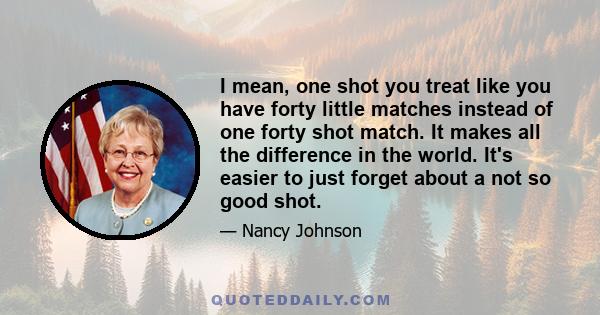 I mean, one shot you treat like you have forty little matches instead of one forty shot match. It makes all the difference in the world. It's easier to just forget about a not so good shot.