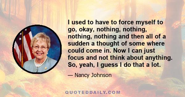 I used to have to force myself to go, okay, nothing, nothing, nothing, nothing and then all of a sudden a thought of some where could come in. Now I can just focus and not think about anything. So, yeah, I guess I do