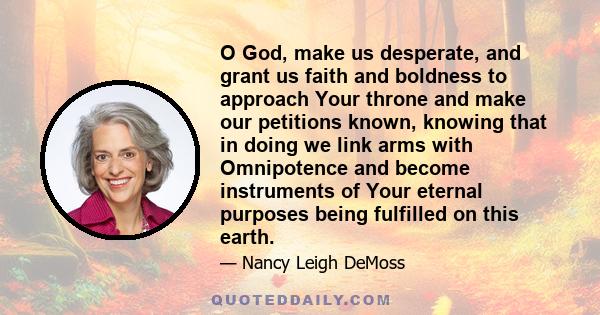 O God, make us desperate, and grant us faith and boldness to approach Your throne and make our petitions known, knowing that in doing we link arms with Omnipotence and become instruments of Your eternal purposes being