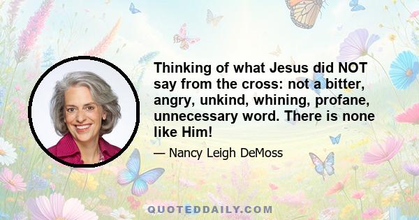 Thinking of what Jesus did NOT say from the cross: not a bitter, angry, unkind, whining, profane, unnecessary word. There is none like Him!