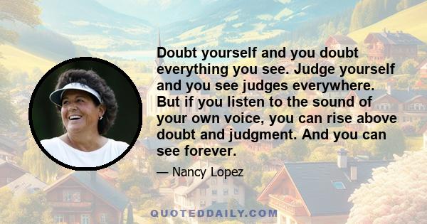 Doubt yourself and you doubt everything you see. Judge yourself and you see judges everywhere. But if you listen to the sound of your own voice, you can rise above doubt and judgment. And you can see forever.