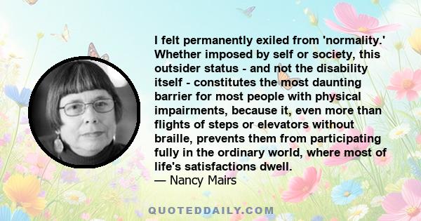 I felt permanently exiled from 'normality.' Whether imposed by self or society, this outsider status - and not the disability itself - constitutes the most daunting barrier for most people with physical impairments,