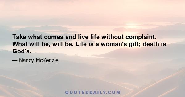 Take what comes and live life without complaint. What will be, will be. Life is a woman's gift; death is God's.