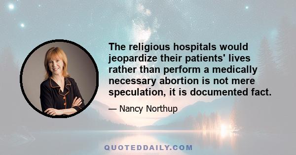 The religious hospitals would jeopardize their patients' lives rather than perform a medically necessary abortion is not mere speculation, it is documented fact.