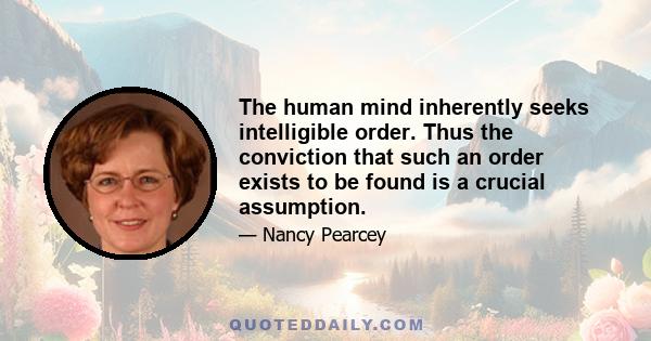 The human mind inherently seeks intelligible order. Thus the conviction that such an order exists to be found is a crucial assumption.