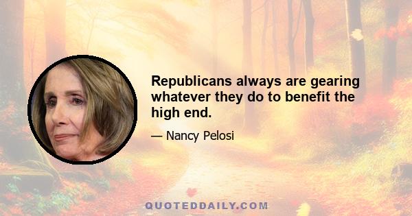 Republicans always are gearing whatever they do to benefit the high end.