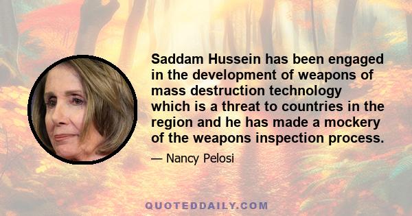 Saddam Hussein has been engaged in the development of weapons of mass destruction technology which is a threat to countries in the region and he has made a mockery of the weapons inspection process.