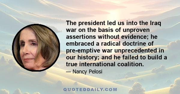 The president led us into the Iraq war on the basis of unproven assertions without evidence; he embraced a radical doctrine of pre-emptive war unprecedented in our history; and he failed to build a true international