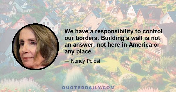 We have a responsibility to control our borders. Building a wall is not an answer, not here in America or any place.