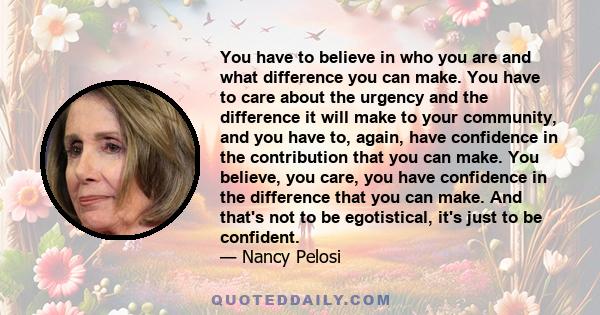 You have to believe in who you are and what difference you can make. You have to care about the urgency and the difference it will make to your community, and you have to, again, have confidence in the contribution that 