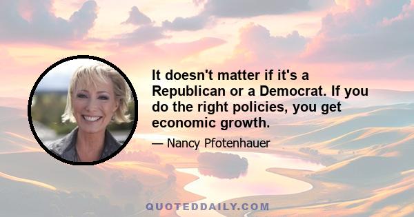 It doesn't matter if it's a Republican or a Democrat. If you do the right policies, you get economic growth.