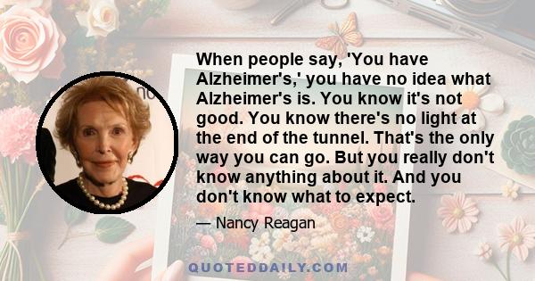 When people say, 'You have Alzheimer's,' you have no idea what Alzheimer's is. You know it's not good. You know there's no light at the end of the tunnel. That's the only way you can go. But you really don't know