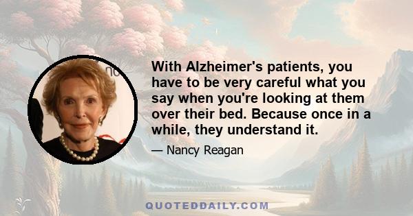 With Alzheimer's patients, you have to be very careful what you say when you're looking at them over their bed. Because once in a while, they understand it.