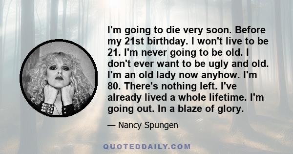 I'm going to die very soon. Before my 21st birthday. I won't live to be 21. I'm never going to be old. I don't ever want to be ugly and old. I'm an old lady now anyhow. I'm 80. There's nothing left. I've already lived a 