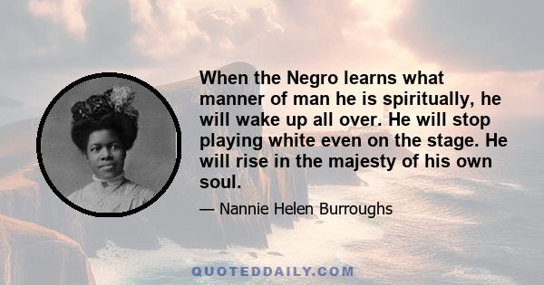 When the Negro learns what manner of man he is spiritually, he will wake up all over. He will stop playing white even on the stage. He will rise in the majesty of his own soul.