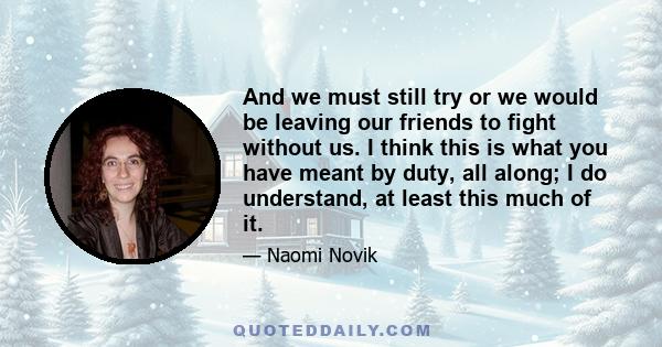 And we must still try or we would be leaving our friends to fight without us. I think this is what you have meant by duty, all along; I do understand, at least this much of it.