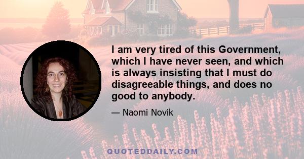 I am very tired of this Government, which I have never seen, and which is always insisting that I must do disagreeable things, and does no good to anybody.