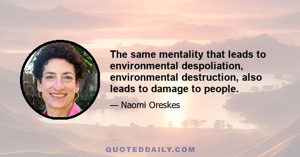 The same mentality that leads to environmental despoliation, environmental destruction, also leads to damage to people.