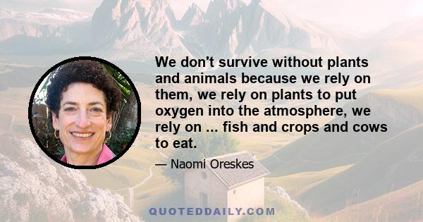 We don't survive without plants and animals because we rely on them, we rely on plants to put oxygen into the atmosphere, we rely on ... fish and crops and cows to eat.