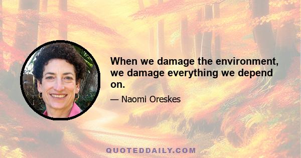 When we damage the environment, we damage everything we depend on.