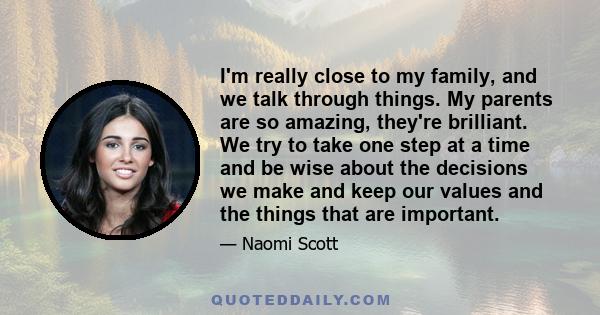 I'm really close to my family, and we talk through things. My parents are so amazing, they're brilliant. We try to take one step at a time and be wise about the decisions we make and keep our values and the things that