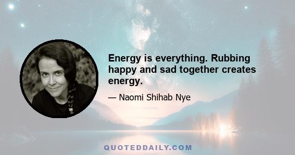 Energy is everything. Rubbing happy and sad together creates energy.