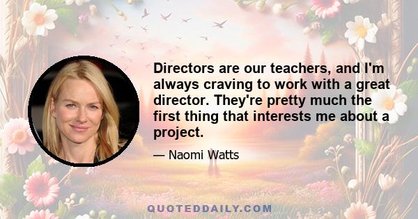 Directors are our teachers, and I'm always craving to work with a great director. They're pretty much the first thing that interests me about a project.