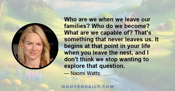 Who are we when we leave our families? Who do we become? What are we capable of? That's something that never leaves us. It begins at that point in your life when you leave the nest, and I don't think we stop wanting to