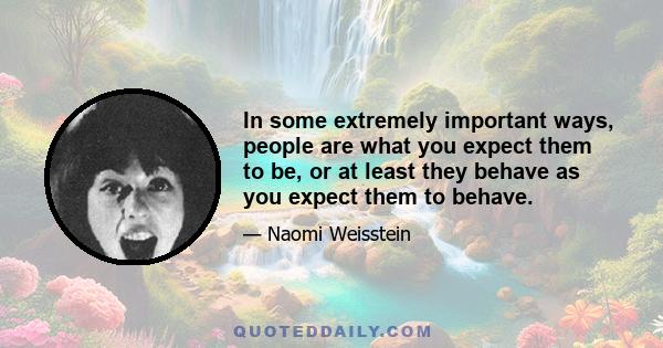 In some extremely important ways, people are what you expect them to be, or at least they behave as you expect them to behave.