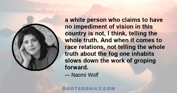 a white person who claims to have no impediment of vision in this country is not, I think, telling the whole truth. And when it comes to race relations, not telling the whole truth about the fog one inhabits slows down