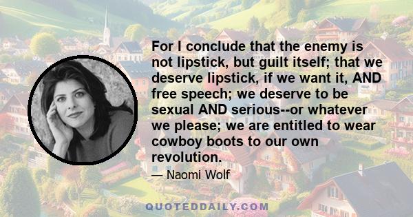 For I conclude that the enemy is not lipstick, but guilt itself; that we deserve lipstick, if we want it, AND free speech; we deserve to be sexual AND serious--or whatever we please; we are entitled to wear cowboy boots 