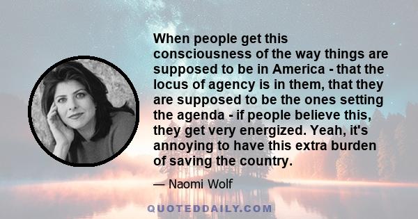 When people get this consciousness of the way things are supposed to be in America - that the locus of agency is in them, that they are supposed to be the ones setting the agenda - if people believe this, they get very