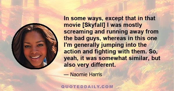 In some ways, except that in that movie [Skyfall] I was mostly screaming and running away from the bad guys, whereas in this one I'm generally jumping into the action and fighting with them. So, yeah, it was somewhat