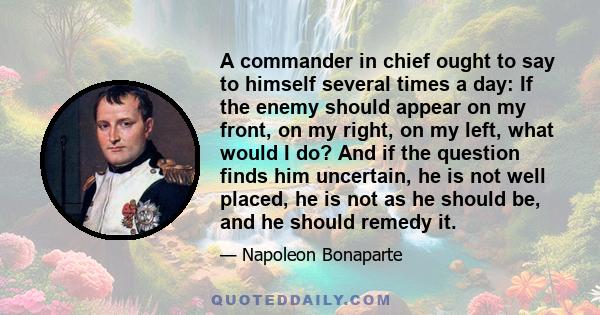 A commander in chief ought to say to himself several times a day: If the enemy should appear on my front, on my right, on my left, what would I do? And if the question finds him uncertain, he is not well placed, he is