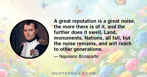 A great reputation is a great noise, the more there is of it, and the further does it swell. Land, monuments, Nations, all fall, but the noise remains, and will reach to other generations.