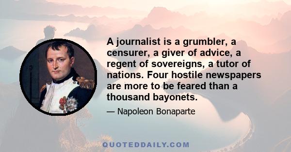 A journalist is a grumbler, a censurer, a giver of advice, a regent of sovereigns, a tutor of nations. Four hostile newspapers are more to be feared than a thousand bayonets.