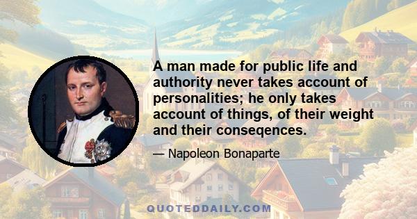 A man made for public life and authority never takes account of personalities; he only takes account of things, of their weight and their conseqences.