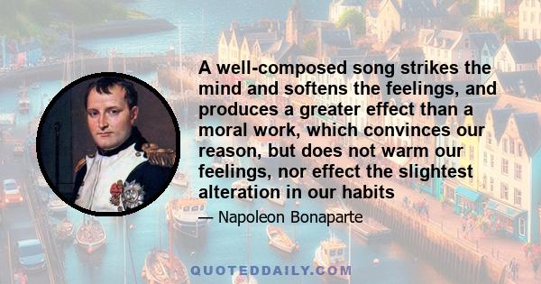 A well-composed song strikes the mind and softens the feelings, and produces a greater effect than a moral work, which convinces our reason, but does not warm our feelings, nor effect the slightest alteration in our