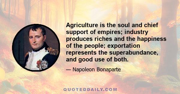 Agriculture is the soul and chief support of empires; industry produces riches and the happiness of the people; exportation represents the superabundance, and good use of both.