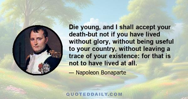 Die young, and I shall accept your death-but not if you have lived without glory, without being useful to your country, without leaving a trace of your existence: for that is not to have lived at all.