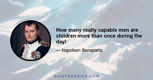 How many really capable men are children more than once during the day!